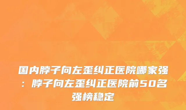 国内脖子向左歪纠正医院哪家强：脖子向左歪纠正医院前50名强榜稳定