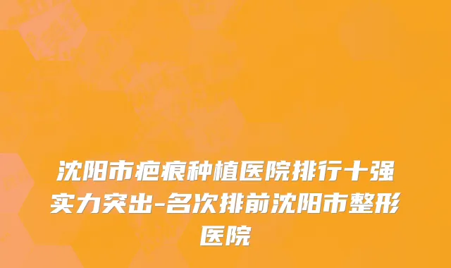 沈阳市疤痕种植医院排行十强实力突出-名次排前沈阳市整形医院