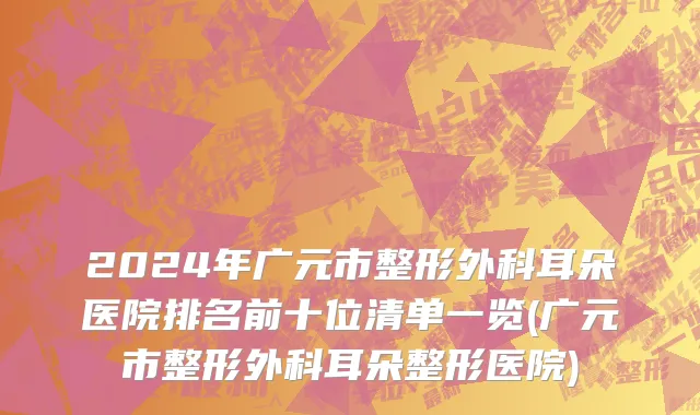2024年广元市整形外科耳朵医院排名前十位清单一览(广元市整形外科耳朵整形医院)