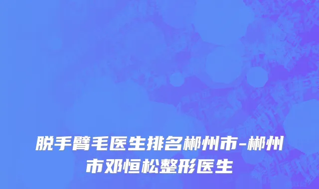 脱手臂毛医生排名郴州市-郴州市邓恒松整形医生