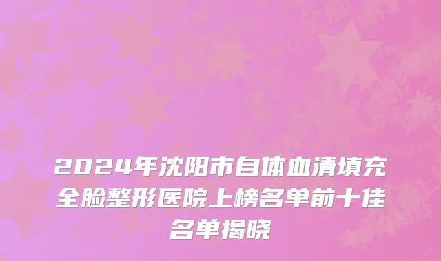 2024年沈阳市自体血清填充全脸整形医院上榜名单前十佳名单揭晓