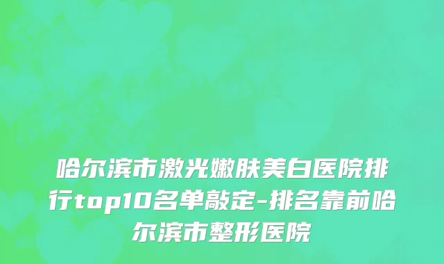 哈尔滨市激光嫩肤美白医院排行top10名单敲定-排名靠前哈尔滨市整形医院