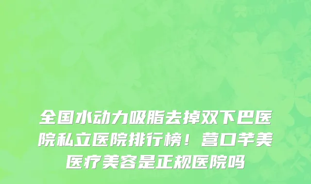 全国水动力吸脂去掉双下巴医院私立医院排行榜!营口芊美医疗美容是正规医院吗