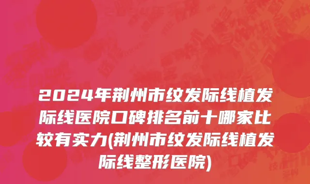 2024年荆州市纹发际线植发际线医院口碑排名前十哪家比较有实力(荆州市纹发际线植发际线整形医院)