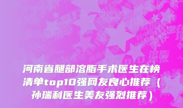 河南省腿部溶脂手术医生在榜清单top10强网友良心推荐（孙瑞利医生美友强烈推荐）