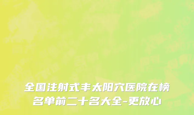全国注射式丰太阳穴医院在榜名单前二十名大全-更放心