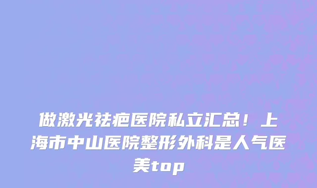做激光祛疤医院私立汇总！上海市中山医院整形外科是人气医美top