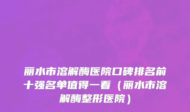 丽水市溶解酶医院口碑排名前十强名单值得一看（丽水市溶解酶整形医院）