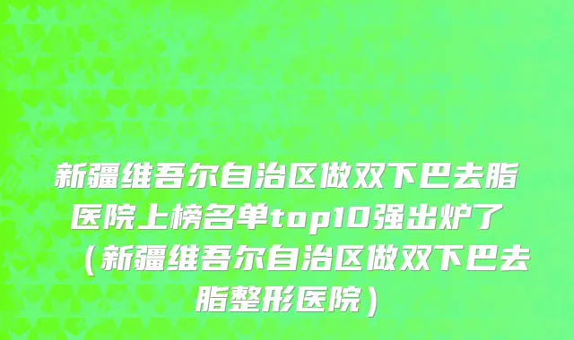 新疆维吾尔自治区做双下巴去脂医院上榜名单top10强出炉了（新疆维吾尔自治区做双下巴去脂整形医院）