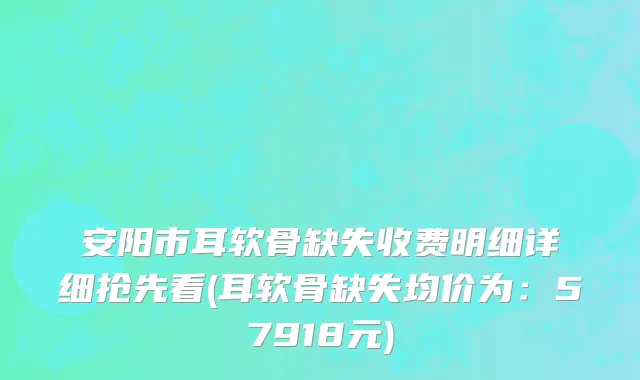 安阳市耳软骨缺失收费明细详细抢先看(耳软骨缺失均价为：57918元)