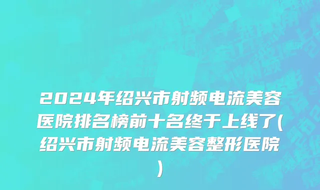 2024年绍兴市射频电流美容医院排名榜前十名终于上线了(绍兴市射频电流美容整形医院)