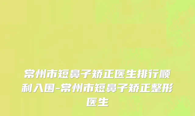 常州市短鼻子矫正医生排行顺利入围-常州市短鼻子矫正整形医生