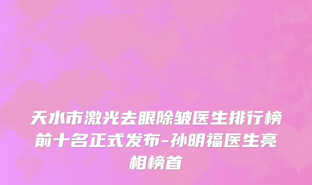 天水市激光去眼除皱医生排行榜前十名正式发布-孙明福医生亮相榜首