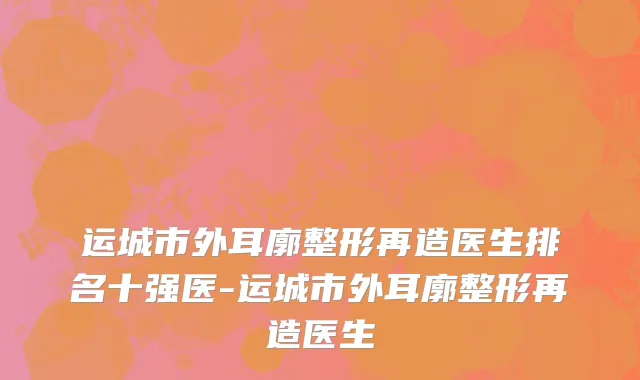 运城市外耳廓整形再造医生排名十强医-运城市外耳廓整形再造医生