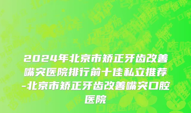 2024年北京市矫正牙齿改善嘴突医院排行前十佳私立推荐-北京市矫正牙齿改善嘴突口腔医院
