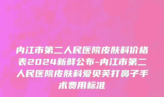 内江市第二人民医院皮肤科价格表2024新鲜公布-内江市第二人民医院皮肤科爱贝芙打鼻子手术费用标准