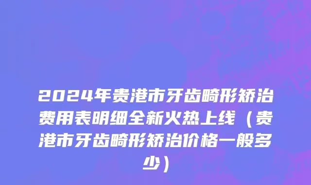 2024年贵港市牙齿畸形矫治费用表明细全新火热上线（贵港市牙齿畸形矫治价格一般多少）