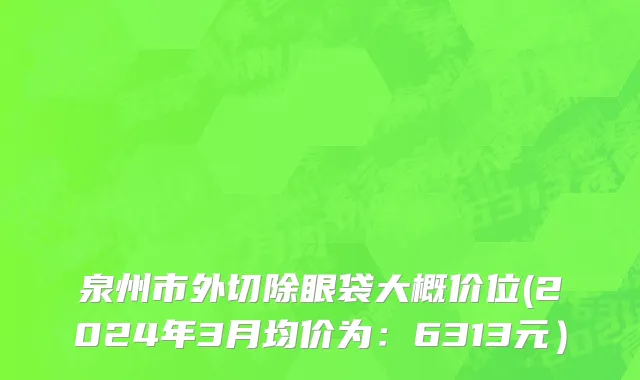 泉州市外切除眼袋大概价位(2024年3月均价为：6313元）
