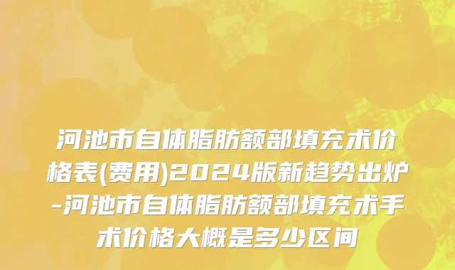 河池市自体脂肪额部填充术价格表(费用)2024版新趋势出炉-河池市自体脂肪额部填充术手术价格大概是多少区间