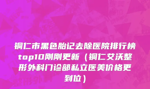 铜仁市黑色胎记去除医院排行榜top10刚刚更新（铜仁艾沃整形外科门诊部私立医美价格更到位）