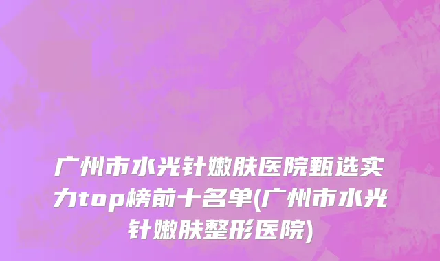 广州市水光针嫩肤医院甄选实力top榜前十名单(广州市水光针嫩肤整形医院)