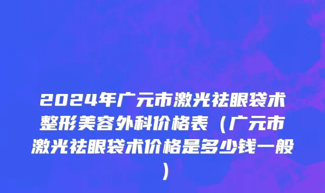 2024年广元市激光祛眼袋术整形美容外科价格表（广元市激光祛眼袋术价格是多少钱一般）