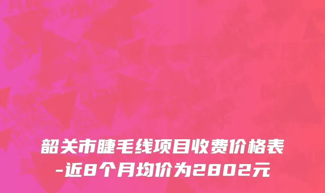 韶关市睫毛线项目收费价格表-近8个月均价为2802元
