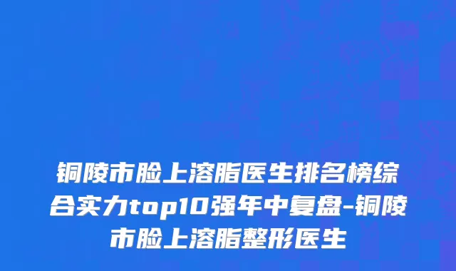 铜陵市脸上溶脂医生排名榜综合实力top10强年中复盘-铜陵市脸上溶脂整形医生