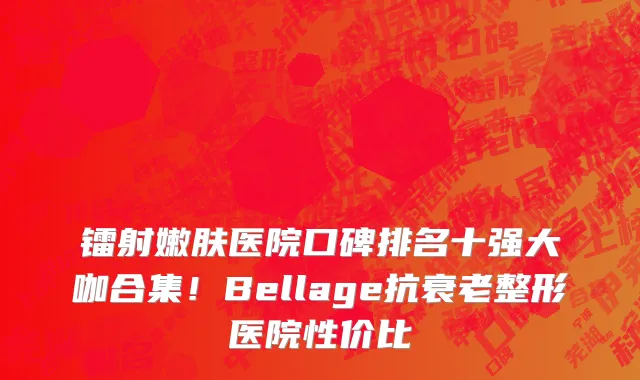 镭射嫩肤医院口碑排名十强大咖合集！Bellage抗衰老整形医院性价比