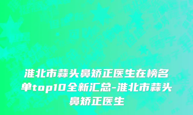 淮北市蒜头鼻矫正医生在榜名单top10全新汇总-淮北市蒜头鼻矫正医生