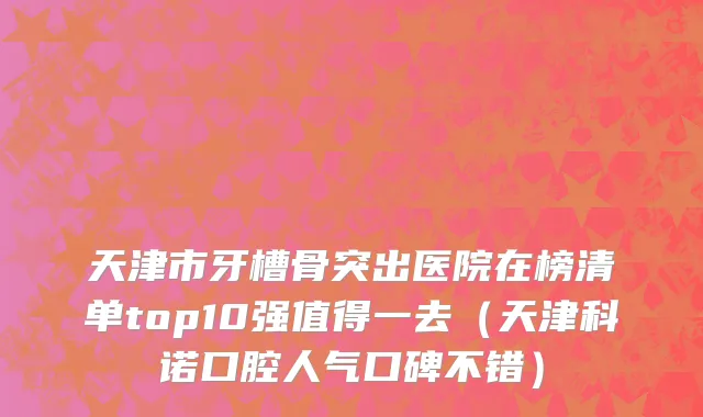 天津市牙槽骨突出医院在榜清单top10强值得一去（天津科诺口腔人气口碑不错）
