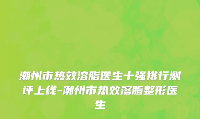 潮州市热效溶脂医生十强排行测评上线-潮州市热效溶脂整形医生