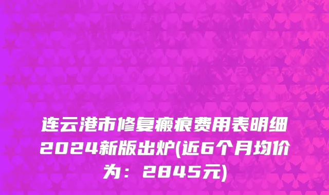 连云港市修复瘢痕费用表明细2024新版出炉(近6个月均价为：2845元)