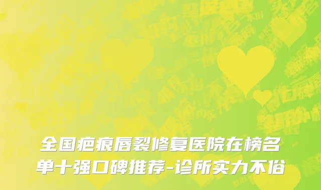 全国疤痕唇裂修复医院在榜名单十强口碑推荐-诊所实力不俗