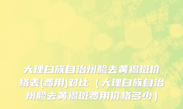 大理白族自治州脸去黄褐斑价格表(费用)对比（大理白族自治州脸去黄褐斑费用价格多少）