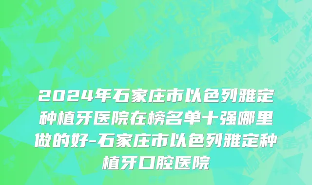 2024年石家庄市以色列雅定种植牙医院在榜名单十强哪里做的好-石家庄市以色列雅定种植牙口腔医院