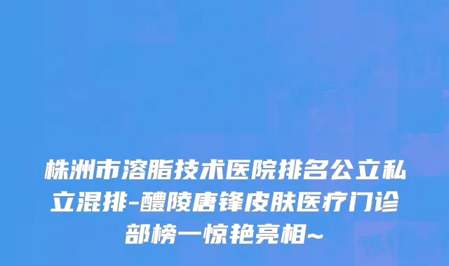 株洲市溶脂技术医院排名公立私立混排-醴陵唐锋皮肤医疗门诊部榜一惊艳亮相~