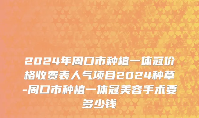2024年周口市种植一体冠价格收费表人气项目2024种草-周口市种植一体冠美容手术要多少钱