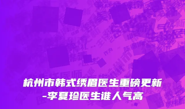 杭州市韩式绣眉医生重磅更新-李夏珍医生谁人气高