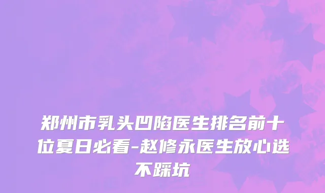郑州市乳头凹陷医生排名前十位夏日必看-赵修永医生放心选不踩坑