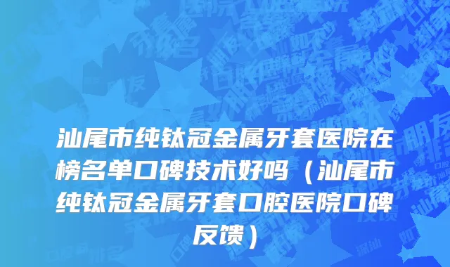 汕尾市纯钛冠金属牙套医院在榜名单口碑技术好吗（汕尾市纯钛冠金属牙套口腔医院口碑反馈）