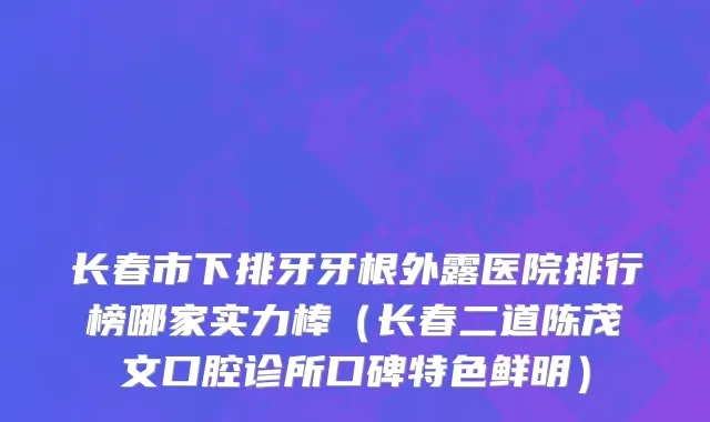长春市下排牙牙根外露医院排行榜哪家实力棒（长春二道陈茂文口腔诊所口碑特色鲜明）