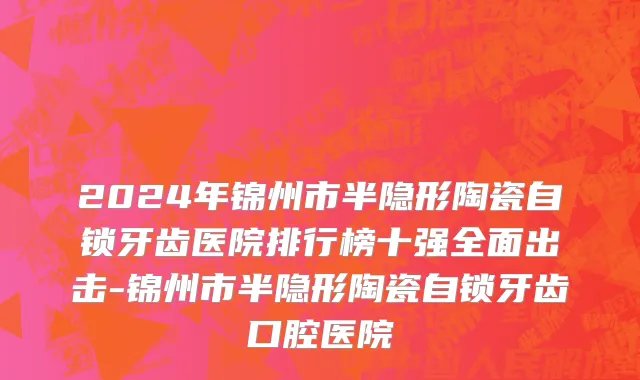 2024年锦州市半隐形陶瓷自锁牙齿医院排行榜十强全面出击-锦州市半隐形陶瓷自锁牙齿口腔医院