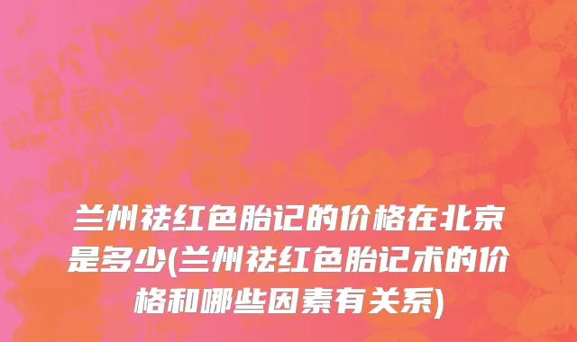 兰州祛红色胎记的价格在北京是多少(兰州祛红色胎记术的价格和哪些因素有关系)