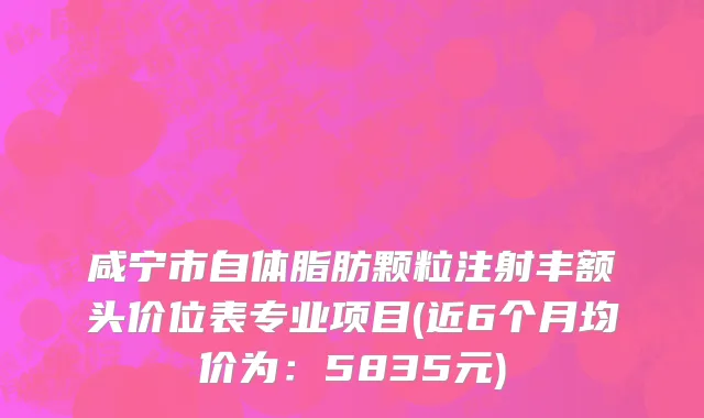 咸宁市自体脂肪颗粒注射丰额头价位表专业项目(近6个月均价为：5835元)