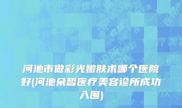 河池市做彩光嫩肤术哪个医院好(河池朵皙医疗美容诊所成功入围)
