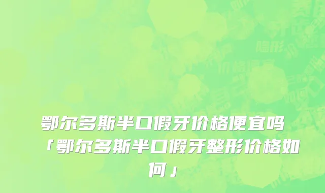 鄂尔多斯半口假牙价格便宜吗「鄂尔多斯半口假牙整形价格如何」