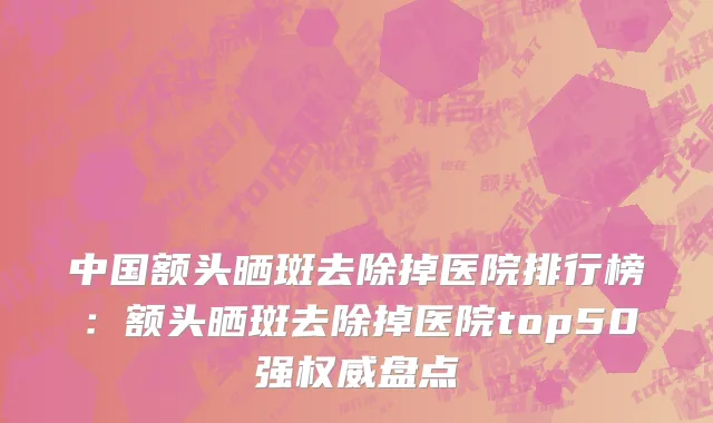 中国额头晒斑去除掉医院排行榜：额头晒斑去除掉医院top50强权威盘点