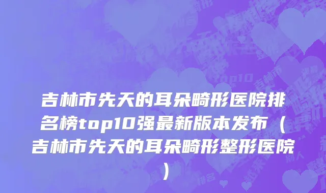 吉林市先天的耳朵畸形医院排名榜top10强最新版本发布（吉林市先天的耳朵畸形整形医院）