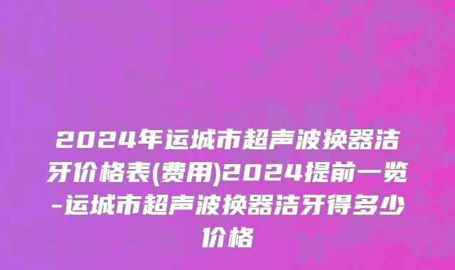 2024年运城市超声波换器洁牙价格表(费用)2024提前一览-运城市超声波换器洁牙得多少价格